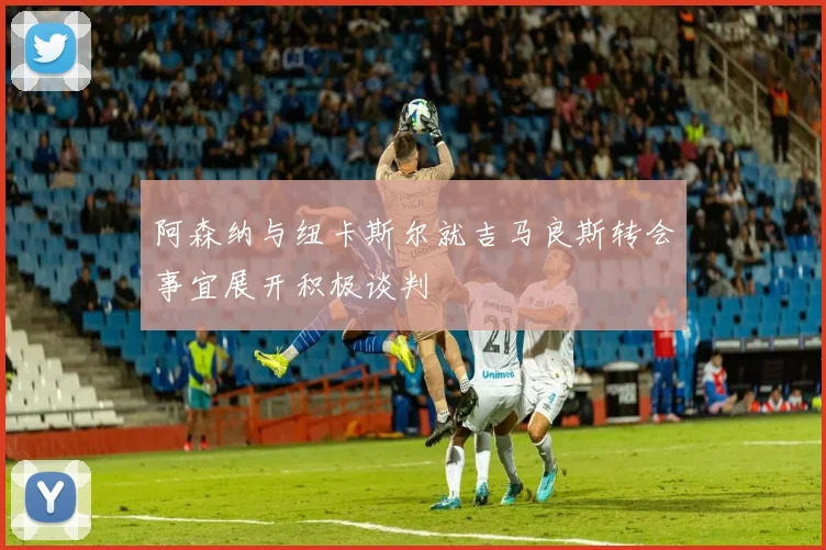 阿森纳与纽卡斯尔就吉马良斯转会事宜展开积极谈判