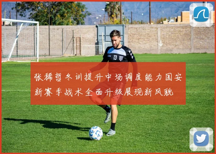 张稀哲冬训提升中场调度能力国安新赛季战术全面升级展现新风貌